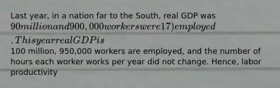 Last year, in a nation far to the South, real GDP was 90 million and 900,000 workers were 17) employed. This year real GDP is100 million, 950,000 workers are employed, and the number of hours each worker works per year did not change. Hence, labor productivity