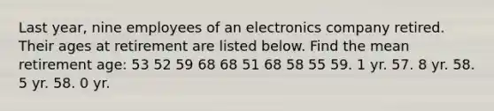 Last year, nine employees of an electronics company retired. Their ages at retirement are listed below. Find the mean retirement age: 53 52 59 68 68 51 68 58 55 59. 1 yr. 57. 8 yr. 58. 5 yr. 58. 0 yr.