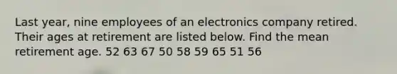 Last year, nine employees of an electronics company retired. Their ages at retirement are listed below. Find the mean retirement age. 52 63 67 50 58 59 65 51 56