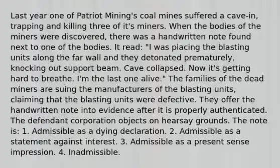 Last year one of Patriot Mining's coal mines suffered a cave-in, trapping and killing three of it's miners. When the bodies of the miners were discovered, there was a handwritten note found next to one of the bodies. It read: "I was placing the blasting units along the far wall and they detonated prematurely, knocking out support beam. Cave collapsed. Now it's getting hard to breathe. I'm the last one alive." The families of the dead miners are suing the manufacturers of the blasting units, claiming that the blasting units were defective. They offer the handwritten note into evidence after it is properly authenticated. The defendant corporation objects on hearsay grounds. The note is: 1. Admissible as a dying declaration. 2. Admissible as a statement against interest. 3. Admissible as a present sense impression. 4. Inadmissible.