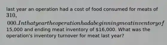 last year an operation had a cost of food consumed for meats of 310,000. In that year the operation had a beginning meat inventory of15,000 and ending meat inventory of 16,000. What was the operation's inventory turnover for meat last year?