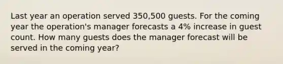 Last year an operation served 350,500 guests. For the coming year the operation's manager forecasts a 4% increase in guest count. How many guests does the manager forecast will be served in the coming year?