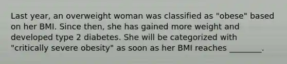 Last year, an overweight woman was classified as "obese" based on her BMI. Since then, she has gained more weight and developed type 2 diabetes. She will be categorized with "critically severe obesity" as soon as her BMI reaches ________.