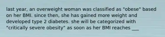 last year, an overweight woman was classified as "obese" based on her BMI. since then, she has gained more weight and developed type 2 diabetes. she will be categorized with "critically severe obesity" as soon as her BMI reaches ___