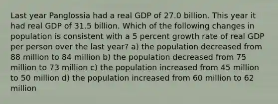 Last year Panglossia had a real GDP of 27.0 billion. This year it had real GDP of 31.5 billion. Which of the following changes in population is consistent with a 5 percent growth rate of real GDP per person over the last year? a) the population decreased from 88 million to 84 million b) the population decreased from 75 million to 73 million c) the population increased from 45 million to 50 million d) the population increased from 60 million to 62 million