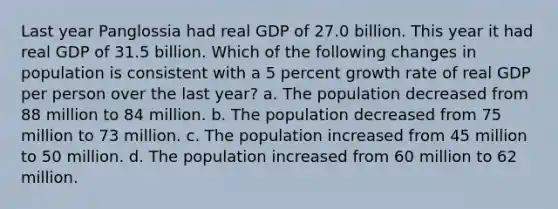 Last year Panglossia had real GDP of 27.0 billion. This year it had real GDP of 31.5 billion. Which of the following changes in population is consistent with a 5 percent growth rate of real GDP per person over the last year? a. The population decreased from 88 million to 84 million. b. The population decreased from 75 million to 73 million. c. The population increased from 45 million to 50 million. d. The population increased from 60 million to 62 million.