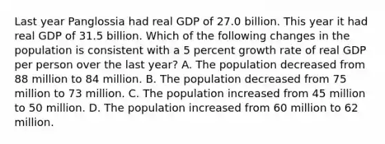 Last year Panglossia had real GDP of 27.0 billion. This year it had real GDP of 31.5 billion. Which of the following changes in the population is consistent with a 5 percent growth rate of real GDP per person over the last year? A. The population decreased from 88 million to 84 million. B. The population decreased from 75 million to 73 million. C. The population increased from 45 million to 50 million. D. The population increased from 60 million to 62 million.