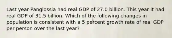 Last year Panglossia had real GDP of 27.0 billion. This year it had real GDP of 31.5 billion. Which of the following changes in population is consistent with a 5 percent growth rate of real GDP per person over the last year?