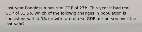 Last year Panglossia has real GDP of 27b. This year it had real GDP of 31.5b. Which of the followig changes in population is consistent with a 5% growth rate of real GDP per person over the last year?