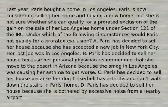 Last year, Paris bought a home in Los Angeles. Paris is now considering selling her home and buying a new home, but she is not sure whether she can qualify for a prorated exclusion of the gain on the sale of her Los Angeles home under Section 121 of the IRC. Under which of the following circumstances would Paris not qualify for a prorated exclusion? A. Paris has decided to sell her house because she has accepted a new job in New York City. Her last job was in Los Angeles. B. Paris has decided to sell her house because her personal physician recommended that she move to the desert in Arizona because the smog in Los Angeles was causing her asthma to get worse. C. Paris has decided to sell her house because her dog Tinkerbell has arthritis and can't walk down the stairs in Paris' home. D. Paris has decided to sell her house because she is bothered by excessive noise from a nearby airport.