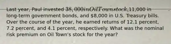 Last year, Paul invested 38,000 in Oil Town stock,11,000 in long-term government bonds, and 8,000 in U.S. Treasury bills. Over the course of the year, he earned returns of 12.1 percent, 7.2 percent, and 4.1 percent, respectively. What was the nominal risk premium on Oil Town's stock for the year?