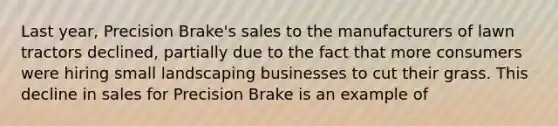 Last year, Precision Brake's sales to the manufacturers of lawn tractors declined, partially due to the fact that more consumers were hiring small landscaping businesses to cut their grass. This decline in sales for Precision Brake is an example of