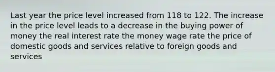 Last year the price level increased from 118 to 122. The increase in the price level leads to a decrease in the buying power of money the real interest rate the money wage rate the price of domestic goods and services relative to foreign goods and services