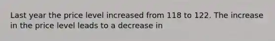 Last year the price level increased from 118 to 122. The increase in the price level leads to a decrease in