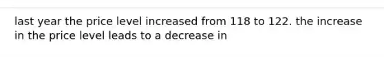 last year the price level increased from 118 to 122. the increase in the price level leads to a decrease in