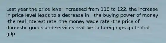 Last year the price level increased from 118 to 122. the increase in price level leads to a decrease in: -the buying power of money -the real interest rate -the money wage rate -the price of domestic goods and services realtive to foreign g/s -potential gdp