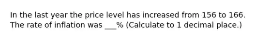 In the last year the price level has increased from 156 to 166. The rate of inflation was ___% (Calculate to 1 decimal place.)