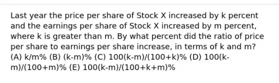 Last year the price per share of Stock X increased by k percent and the earnings per share of Stock X increased by m percent, where k is greater than m. By what percent did the ratio of price per share to earnings per share increase, in terms of k and m? (A) k/m% (B) (k-m)% (C) 100(k-m)/(100+k)% (D) 100(k-m)/(100+m)% (E) 100(k-m)/(100+k+m)%