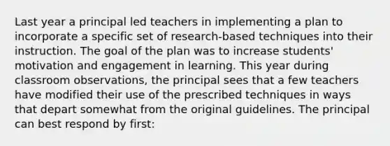 Last year a principal led teachers in implementing a plan to incorporate a specific set of research-based techniques into their instruction. The goal of the plan was to increase students' motivation and engagement in learning. This year during classroom observations, the principal sees that a few teachers have modified their use of the prescribed techniques in ways that depart somewhat from the original guidelines. The principal can best respond by first: