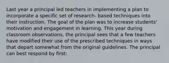 Last year a principal led teachers in implementing a plan to incorporate a specific set of research- based techniques into their instruction. The goal of the plan was to increase students' motivation and engagement in learning. This year during classroom observations, the principal sees that a few teachers have modified their use of the prescribed techniques in ways that depart somewhat from the original guidelines. The principal can best respond by first: