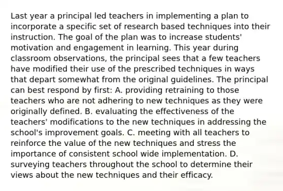 Last year a principal led teachers in implementing a plan to incorporate a specific set of research based techniques into their instruction. The goal of the plan was to increase students' motivation and engagement in learning. This year during classroom observations, the principal sees that a few teachers have modified their use of the prescribed techniques in ways that depart somewhat from the original guidelines. The principal can best respond by first: A. providing retraining to those teachers who are not adhering to new techniques as they were originally defined. B. evaluating the effectiveness of the teachers' modifications to the new techniques in addressing the school's improvement goals. C. meeting with all teachers to reinforce the value of the new techniques and stress the importance of consistent school wide implementation. D. surveying teachers throughout the school to determine their views about the new techniques and their efficacy.