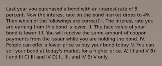 Last year you purchased a bond with an interest rate of 5 percent. Now the interest rate on the bond market drops to 4%. Then which of the followings are correct? I. The interest rate you are earning from this bond is lower. II. The face value of your bond is lower. III. You will receive the same amount of coupon payments from the issuer while you are holding the bond. IV. People can offer a lower price to buy your bond today. V. You can sell your bond at today's market for a higher price. A) III and V B) I and III C) III and IV D) II, III, and IV E) V only