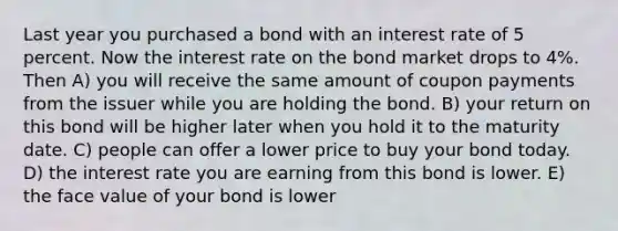 Last year you purchased a bond with an interest rate of 5 percent. Now the interest rate on the bond market drops to 4%. Then A) you will receive the same amount of coupon payments from the issuer while you are holding the bond. B) your return on this bond will be higher later when you hold it to the maturity date. C) people can offer a lower price to buy your bond today. D) the interest rate you are earning from this bond is lower. E) the face value of your bond is lower