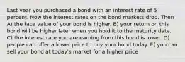 Last year you purchased a bond with an interest rate of 5 percent. Now the interest rates on the bond markets drop. Then A) the face value of your bond is higher. B) your return on this bond will be higher later when you hold it to the maturity date. C) the interest rate you are earning from this bond is lower. D) people can offer a lower price to buy your bond today. E) you can sell your bond at today's market for a higher price