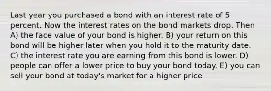 Last year you purchased a bond with an interest rate of 5 percent. Now the interest rates on the bond markets drop. Then A) the face value of your bond is higher. B) your return on this bond will be higher later when you hold it to the maturity date. C) the interest rate you are earning from this bond is lower. D) people can offer a lower price to buy your bond today. E) you can sell your bond at today's market for a higher price