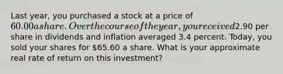 Last year, you purchased a stock at a price of 60.00 a share. Over the course of the year, you received2.90 per share in dividends and inflation averaged 3.4 percent. Today, you sold your shares for 65.60 a share. What is your approximate real rate of return on this investment?