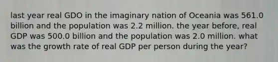 last year real GDO in the imaginary nation of Oceania was 561.0 billion and the population was 2.2 million. the year before, real GDP was 500.0 billion and the population was 2.0 million. what was the growth rate of real GDP per person during the year?