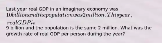 Last year real GDP in an imaginary economy was 10 billion and the population was 2 million. This year, real GDP is9 billion and the population is the same 2 million. What was the growth rate of real GDP per person during the year?