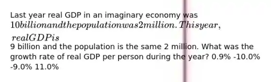 Last year real GDP in an imaginary economy was 10 billion and the population was 2 million. This year, real GDP is9 billion and the population is the same 2 million. What was the growth rate of real GDP per person during the year? 0.9% -10.0% -9.0% 11.0%