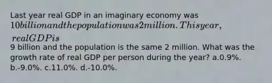 Last year real GDP in an imaginary economy was 10 billion and the population was 2 million. This year, real GDP is9 billion and the population is the same 2 million. What was the growth rate of real GDP per person during the year? a.0.9%. b.-9.0%. c.11.0%. d.-10.0%.