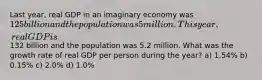 Last year, real GDP in an imaginary economy was 125 billion and the population was 5 million. This year, real GDP is132 billion and the population was 5.2 million. What was the growth rate of real GDP per person during the year? a) 1.54% b) 0.15% c) 2.0% d) 1.0%