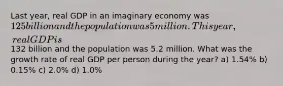 Last year, real GDP in an imaginary economy was 125 billion and the population was 5 million. This year, real GDP is132 billion and the population was 5.2 million. What was the growth rate of real GDP per person during the year? a) 1.54% b) 0.15% c) 2.0% d) 1.0%