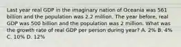 Last year real GDP in the imaginary nation of Oceania was 561 billion and the population was 2.2 million. The year before, real GDP was 500 billion and the population was 2 million. What was the growth rate of real GDP per person during year? A. 2% B. 4% C. 10% D. 12%