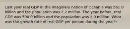 Last year real GDP in the imaginary nation of Oceania was 561.0 billion and the population was 2.2 million. The year before, real GDP was 500.0 billion and the population was 2.0 million. What was the growth rate of real GDP per person during the year?: