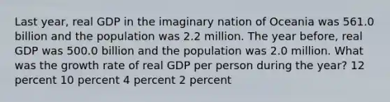 Last year, real GDP in the imaginary nation of Oceania was 561.0 billion and the population was 2.2 million. The year before, real GDP was 500.0 billion and the population was 2.0 million. What was the growth rate of real GDP per person during the year? 12 percent 10 percent 4 percent 2 percent