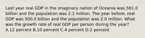 Last year real GDP in the imaginary nation of Oceania was 561.0 billion and the population was 2.2 million. The year before, real GDP was 500.0 billion and the population was 2.0 million. What was the growth rate of real GDP per person during the year? A.12 percent B.10 percent C.4 percent D.2 percent