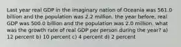 Last year real GDP in the imaginary nation of Oceania was 561.0 billion and the population was 2.2 million. the year before, real GDP was 500.0 billion and the population was 2.0 million. what was the growth rate of real GDP per person during the year? a) 12 percent b) 10 percent c) 4 percent d) 2 percent