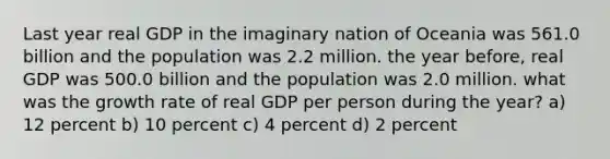 Last year real GDP in the imaginary nation of Oceania was 561.0 billion and the population was 2.2 million. the year before, real GDP was 500.0 billion and the population was 2.0 million. what was the growth rate of real GDP per person during the year? a) 12 percent b) 10 percent c) 4 percent d) 2 percent