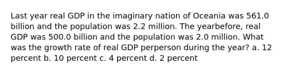 Last year real GDP in the imaginary nation of Oceania was 561.0 billion and the population was 2.2 million. The yearbefore, real GDP was 500.0 billion and the population was 2.0 million. What was the growth rate of real GDP perperson during the year? a. 12 percent b. 10 percent c. 4 percent d. 2 percent