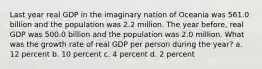 Last year real GDP in the imaginary nation of Oceania was 561.0 billion and the population was 2.2 million. The year before, real GDP was 500.0 billion and the population was 2.0 million. What was the growth rate of real GDP per person during the year? a. 12 percent b. 10 percent c. 4 percent d. 2 percent