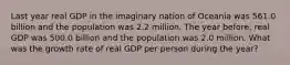 Last year real GDP in the imaginary nation of Oceania was 561.0 billion and the population was 2.2 million. The year before, real GDP was 500.0 billion and the population was 2.0 million. What was the growth rate of real GDP per person during the year?