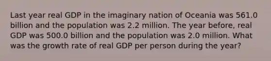 Last year real GDP in the imaginary nation of Oceania was 561.0 billion and the population was 2.2 million. The year before, real GDP was 500.0 billion and the population was 2.0 million. What was the growth rate of real GDP per person during the year?