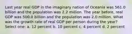 Last year real GDP in the imaginary nation of Oceania was 561.0 billion and the population was 2.2 million. The year before, real GDP was 500.0 billion and the population was 2.0 million. What was the growth rate of real GDP per person during the year? Select one: a. 12 percent b. 10 percent c. 4 percent d. 2 percent