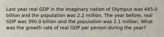 Last year real GDP in the imaginary nation of Olympus was 445.0 billion and the population was 2.2 million. The year before, real GDP was 390.0 billion and the population was 2.1 million. What was the growth rate of real GDP per person during the year?