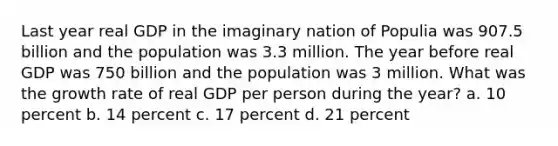 Last year real GDP in the imaginary nation of Populia was 907.5 billion and the population was 3.3 million. The year before real GDP was 750 billion and the population was 3 million. What was the growth rate of real GDP per person during the year? a. 10 percent b. 14 percent c. 17 percent d. 21 percent