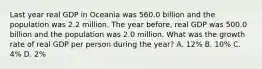 Last year real GDP in Oceania was 560.0 billion and the population was 2.2 million. The year before, real GDP was 500.0 billion and the population was 2.0 million. What was the growth rate of real GDP per person during the year? A. 12% B. 10% C. 4% D. 2%